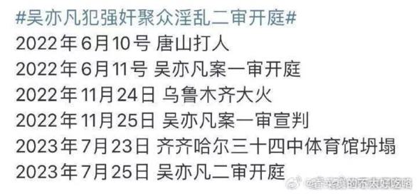 #吴亦凡犯强奸聚众淫乱二审开庭#
2022年6月10号 唐山打人
2022年6月11号 吴亦凡案一审开庭
2022年11月24日 乌鲁木齐大火
2022年11月25日 吴亦凡案一审宣判
2023年7月23日 齐齐哈尔三十四中体育馆坍塌
2023年7月25日 吴亦凡二审开庭