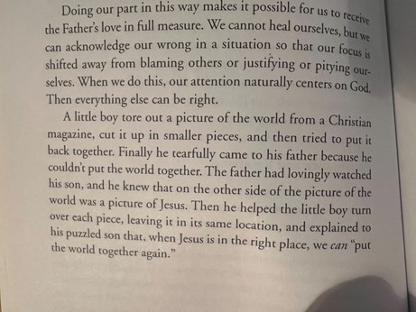 Doing our part in this way makes poore for us to receive the Father's love in full measure. We cannot heal ourselves, but we can acknowledge our wrong in a situation so that our focus is shifted away from blaming others or justifying or pitying our-selves. When we do this, our attention naturally centers on God.
Then everything else can be right.
A little boy tore out a picture of the world from a Christian magazine, cut it up in smaller pieces, and then tried to put it back together. Finally he tearfully came to his father because he couldn't put the world together. The father had lovingly watched his son, and he knew that on the other side of the picture of the world was a picture of Jesus. Then he helped the little boy turn over each piece, leaving it in its same location, and explained to his puzzled son that, when Jesus is in the right place, we can "put the world together again."

The Father Heart of God
By Floyd McClung
1985