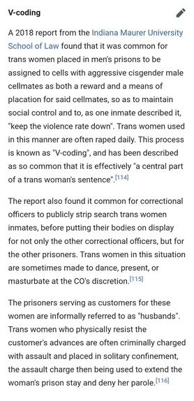A 2018 report from the Indiana Maurer University School of Law found that it was common for trans women placed in men's prisons to be assigned to cells with aggressive cisgender male cellmates as both a reward and a means of placation for said cellmates, so as to maintain social control and to, as one inmate described it, "keep the violence rate down". Trans women used in this manner are often raped daily. This process is known as "V-coding", and has been described as so common that it is effectively "a central part of a trans woman's sentence".[114]