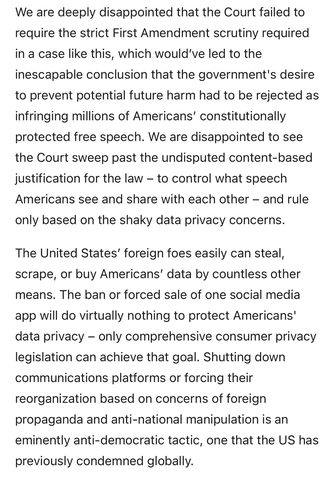 We are deeply disappointed that the Court failed to require the strict First Amendment scrutiny required in a case like this, which would’ve led to the inescapable conclusion that the government's desire to prevent potential future harm had to be rejected as infringing millions of Americans’ constitutionally protected free speech. We are disappointed to see the Court sweep past the undisputed content-based justification for the law – to control what speech Americans see and share with each other – and rule only based on the shaky data privacy concerns.  The United States’ foreign foes easily can steal, scrape, or buy Americans’ data by countless other means. The ban or forced sale of one social media app will do virtually nothing to protect Americans' data privacy – only comprehensive consumer privacy legislation can achieve that goal. Shutting down communications platforms or forcing their reorganization based on concerns of foreign propaganda and anti-national manipulation is an eminently anti-democratic tactic, one that the US has previously condemned globally.